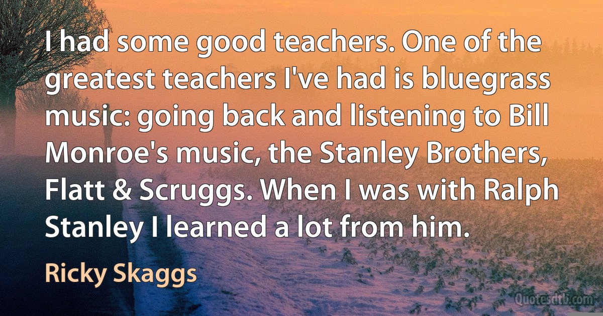 I had some good teachers. One of the greatest teachers I've had is bluegrass music: going back and listening to Bill Monroe's music, the Stanley Brothers, Flatt & Scruggs. When I was with Ralph Stanley I learned a lot from him. (Ricky Skaggs)