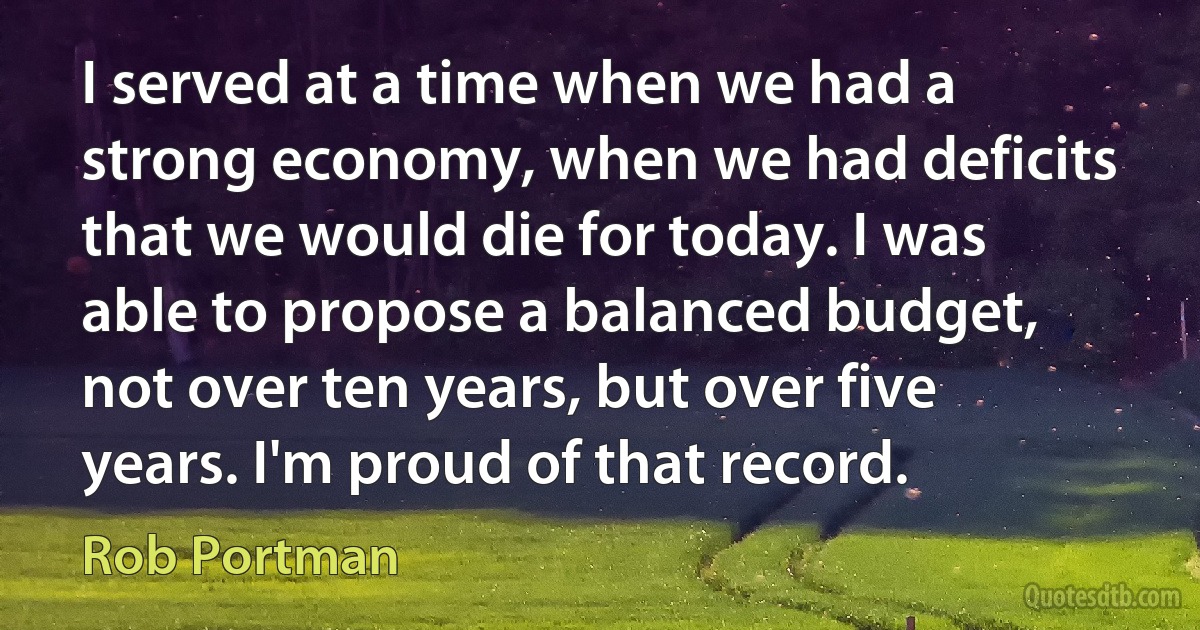 I served at a time when we had a strong economy, when we had deficits that we would die for today. I was able to propose a balanced budget, not over ten years, but over five years. I'm proud of that record. (Rob Portman)