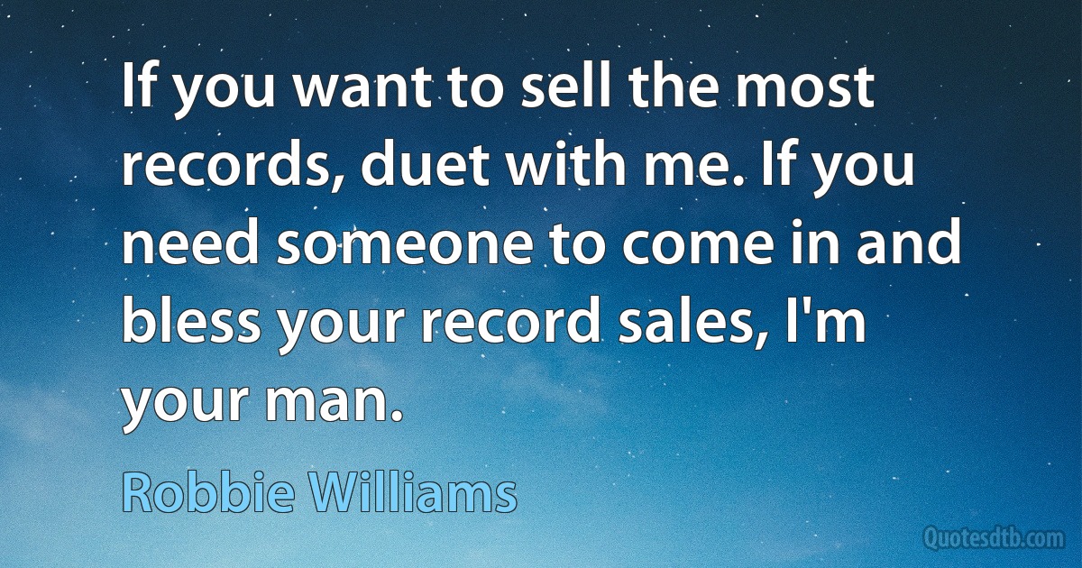 If you want to sell the most records, duet with me. If you need someone to come in and bless your record sales, I'm your man. (Robbie Williams)