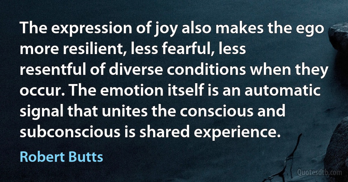 The expression of joy also makes the ego more resilient, less fearful, less resentful of diverse conditions when they occur. The emotion itself is an automatic signal that unites the conscious and subconscious is shared experience. (Robert Butts)