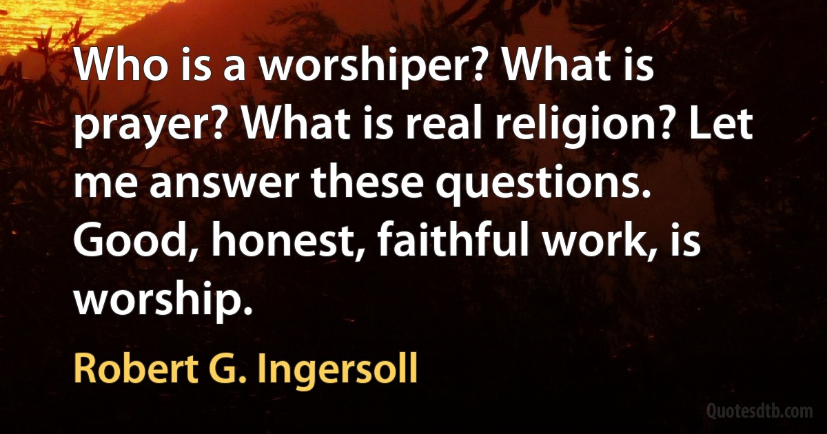 Who is a worshiper? What is prayer? What is real religion? Let me answer these questions.
Good, honest, faithful work, is worship. (Robert G. Ingersoll)