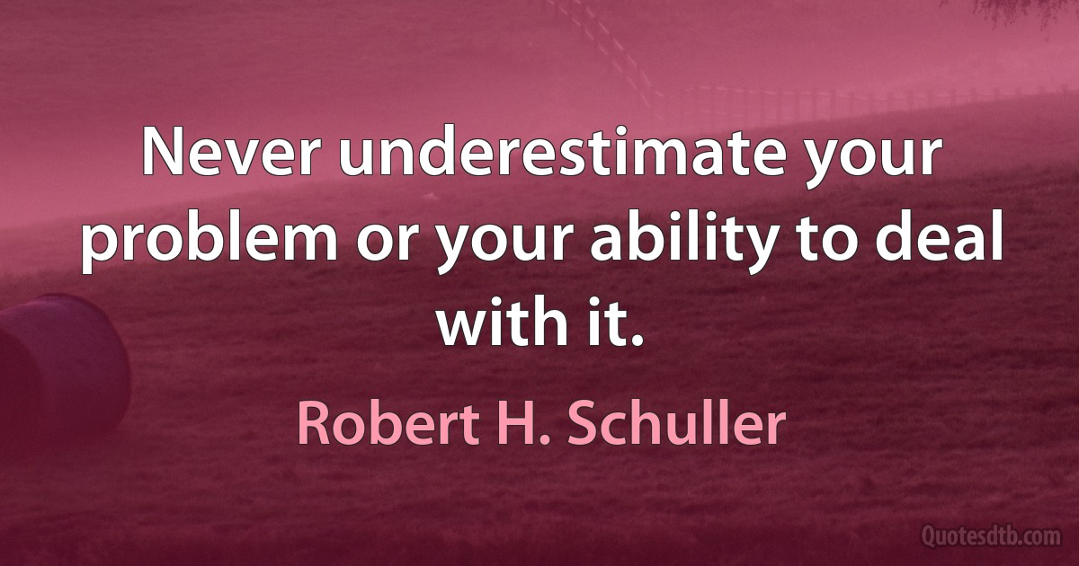 Never underestimate your problem or your ability to deal with it. (Robert H. Schuller)