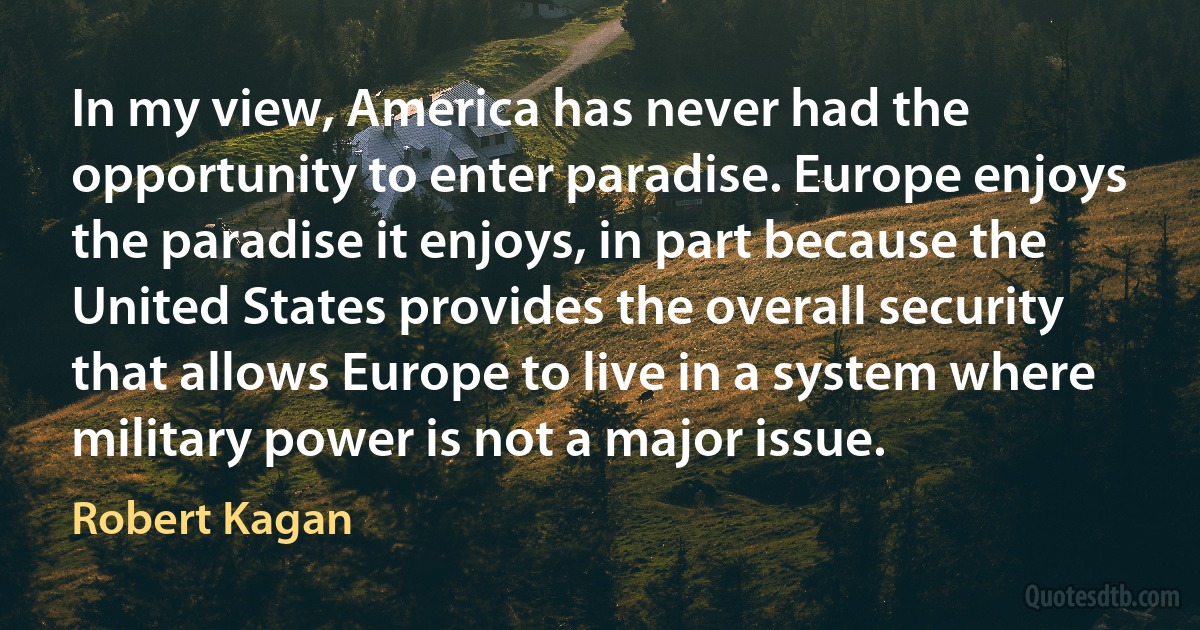 In my view, America has never had the opportunity to enter paradise. Europe enjoys the paradise it enjoys, in part because the United States provides the overall security that allows Europe to live in a system where military power is not a major issue. (Robert Kagan)