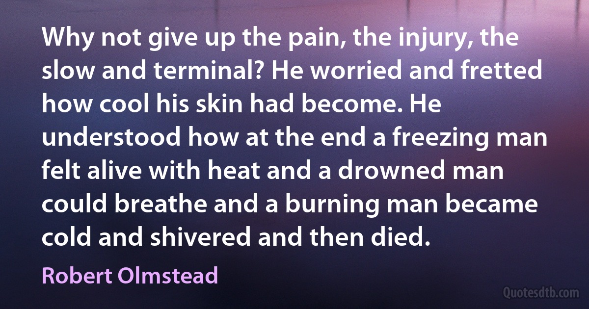 Why not give up the pain, the injury, the slow and terminal? He worried and fretted how cool his skin had become. He understood how at the end a freezing man felt alive with heat and a drowned man could breathe and a burning man became cold and shivered and then died. (Robert Olmstead)