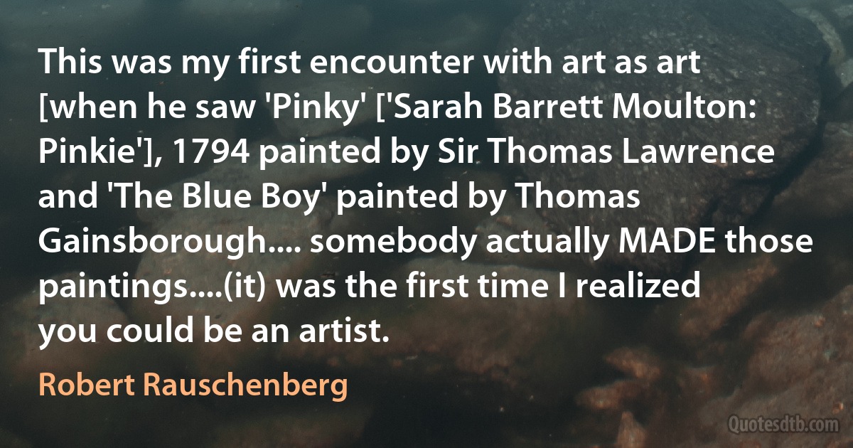 This was my first encounter with art as art [when he saw 'Pinky' ['Sarah Barrett Moulton: Pinkie'], 1794 painted by Sir Thomas Lawrence and 'The Blue Boy' painted by Thomas Gainsborough.... somebody actually MADE those paintings....(it) was the first time I realized you could be an artist. (Robert Rauschenberg)