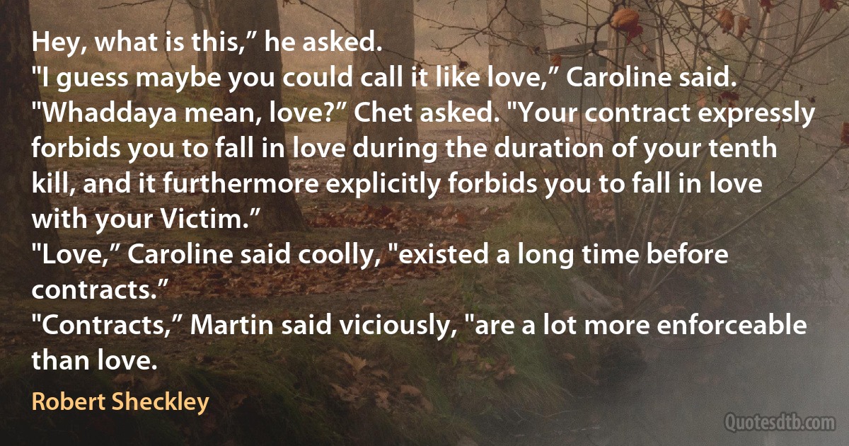 Hey, what is this,” he asked.
"I guess maybe you could call it like love,” Caroline said.
"Whaddaya mean, love?” Chet asked. "Your contract expressly forbids you to fall in love during the duration of your tenth kill, and it furthermore explicitly forbids you to fall in love with your Victim.”
"Love,” Caroline said coolly, "existed a long time before contracts.”
"Contracts,” Martin said viciously, "are a lot more enforceable than love. (Robert Sheckley)