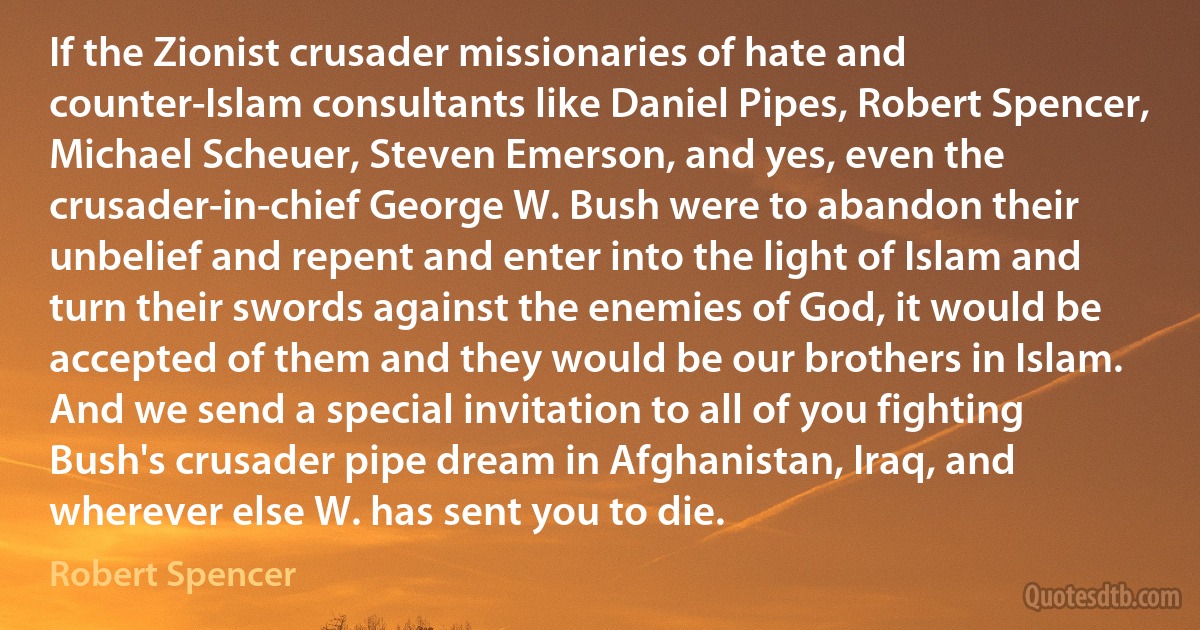 If the Zionist crusader missionaries of hate and counter-Islam consultants like Daniel Pipes, Robert Spencer, Michael Scheuer, Steven Emerson, and yes, even the crusader-in-chief George W. Bush were to abandon their unbelief and repent and enter into the light of Islam and turn their swords against the enemies of God, it would be accepted of them and they would be our brothers in Islam. And we send a special invitation to all of you fighting Bush's crusader pipe dream in Afghanistan, Iraq, and wherever else W. has sent you to die. (Robert Spencer)