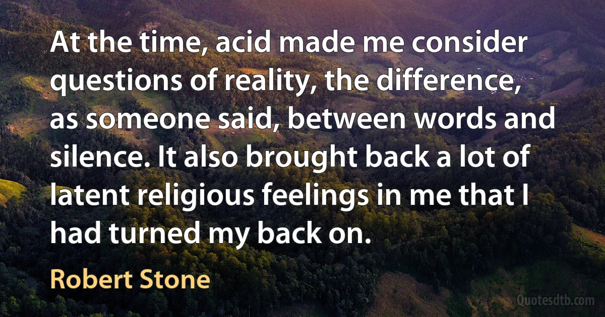 At the time, acid made me consider questions of reality, the difference, as someone said, between words and silence. It also brought back a lot of latent religious feelings in me that I had turned my back on. (Robert Stone)