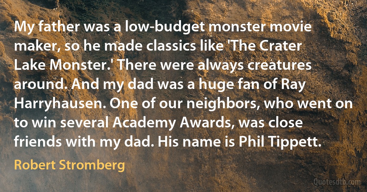 My father was a low-budget monster movie maker, so he made classics like 'The Crater Lake Monster.' There were always creatures around. And my dad was a huge fan of Ray Harryhausen. One of our neighbors, who went on to win several Academy Awards, was close friends with my dad. His name is Phil Tippett. (Robert Stromberg)