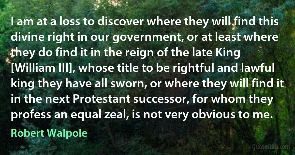 I am at a loss to discover where they will find this divine right in our government, or at least where they do find it in the reign of the late King [William III], whose title to be rightful and lawful king they have all sworn, or where they will find it in the next Protestant successor, for whom they profess an equal zeal, is not very obvious to me. (Robert Walpole)