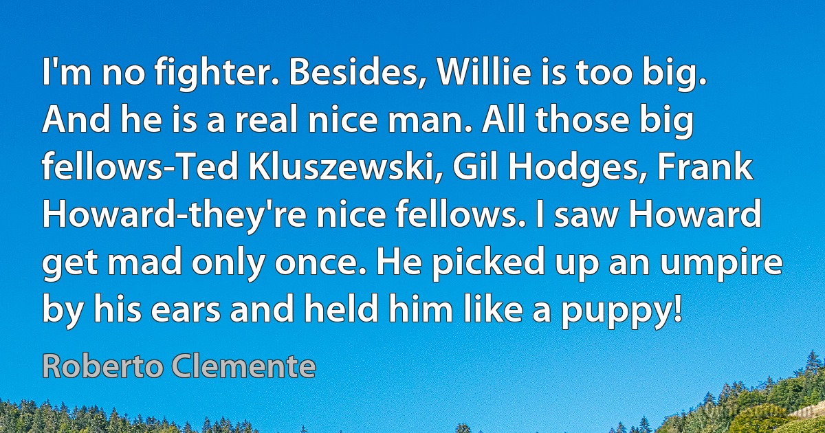 I'm no fighter. Besides, Willie is too big. And he is a real nice man. All those big fellows-Ted Kluszewski, Gil Hodges, Frank Howard-they're nice fellows. I saw Howard get mad only once. He picked up an umpire by his ears and held him like a puppy! (Roberto Clemente)