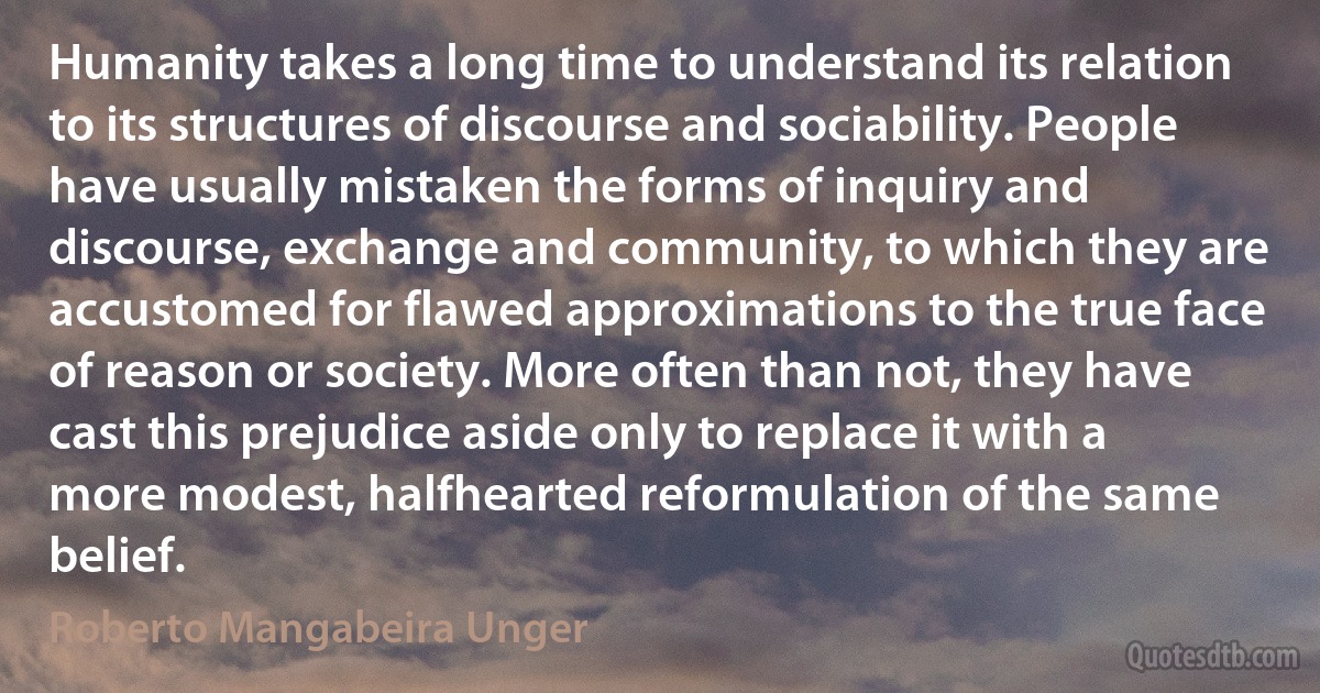 Humanity takes a long time to understand its relation to its structures of discourse and sociability. People have usually mistaken the forms of inquiry and discourse, exchange and community, to which they are accustomed for flawed approximations to the true face of reason or society. More often than not, they have cast this prejudice aside only to replace it with a more modest, halfhearted reformulation of the same belief. (Roberto Mangabeira Unger)