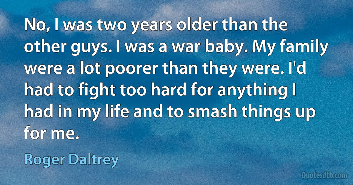 No, I was two years older than the other guys. I was a war baby. My family were a lot poorer than they were. I'd had to fight too hard for anything I had in my life and to smash things up for me. (Roger Daltrey)