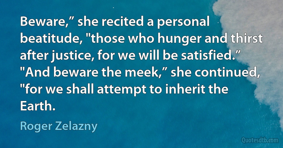 Beware,” she recited a personal beatitude, "those who hunger and thirst after justice, for we will be satisfied.”
"And beware the meek,” she continued, "for we shall attempt to inherit the Earth. (Roger Zelazny)