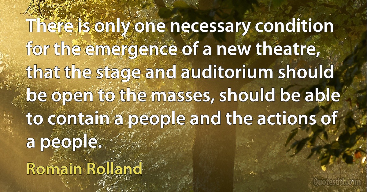 There is only one necessary condition for the emergence of a new theatre, that the stage and auditorium should be open to the masses, should be able to contain a people and the actions of a people. (Romain Rolland)