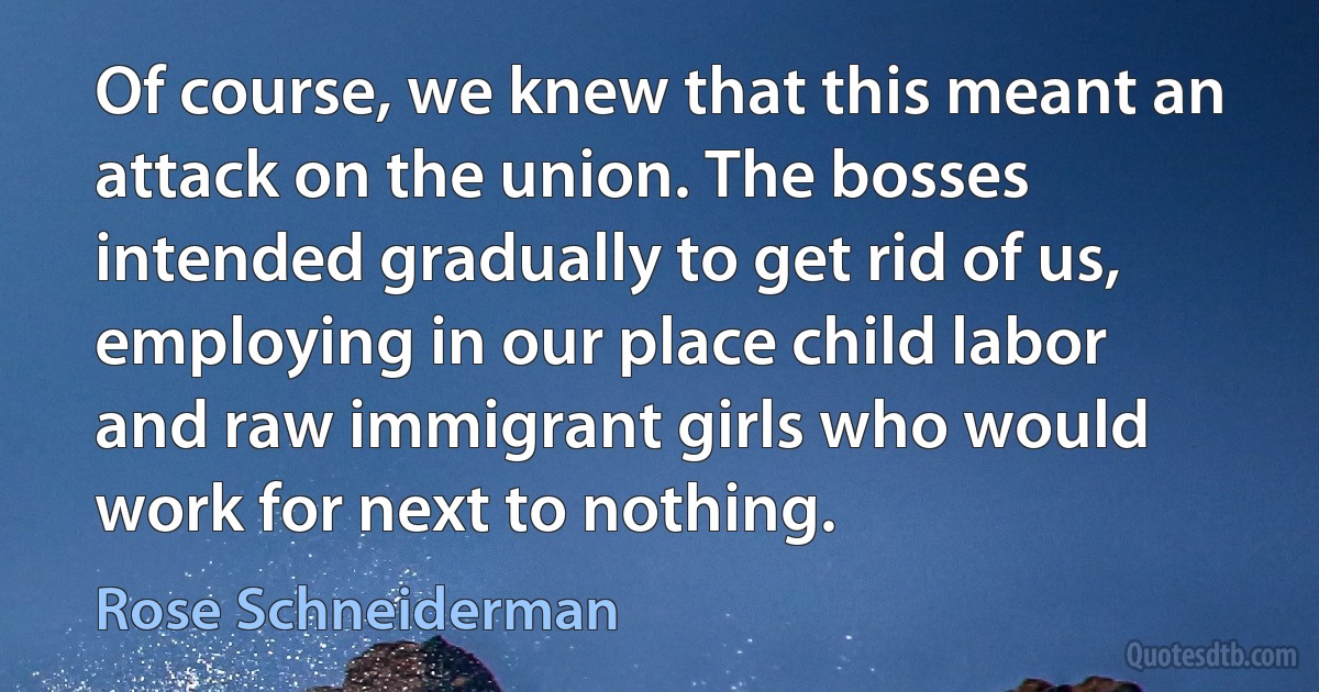 Of course, we knew that this meant an attack on the union. The bosses intended gradually to get rid of us, employing in our place child labor and raw immigrant girls who would work for next to nothing. (Rose Schneiderman)