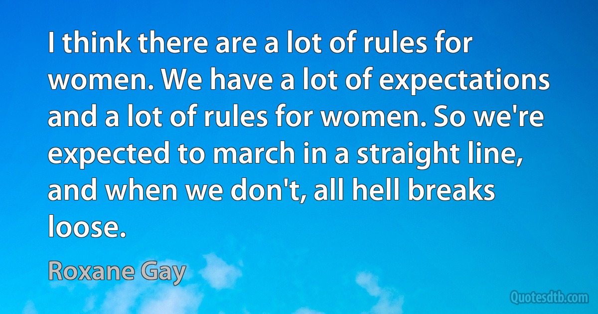 I think there are a lot of rules for women. We have a lot of expectations and a lot of rules for women. So we're expected to march in a straight line, and when we don't, all hell breaks loose. (Roxane Gay)