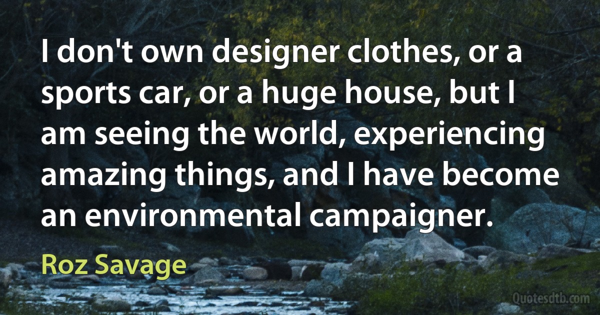 I don't own designer clothes, or a sports car, or a huge house, but I am seeing the world, experiencing amazing things, and I have become an environmental campaigner. (Roz Savage)