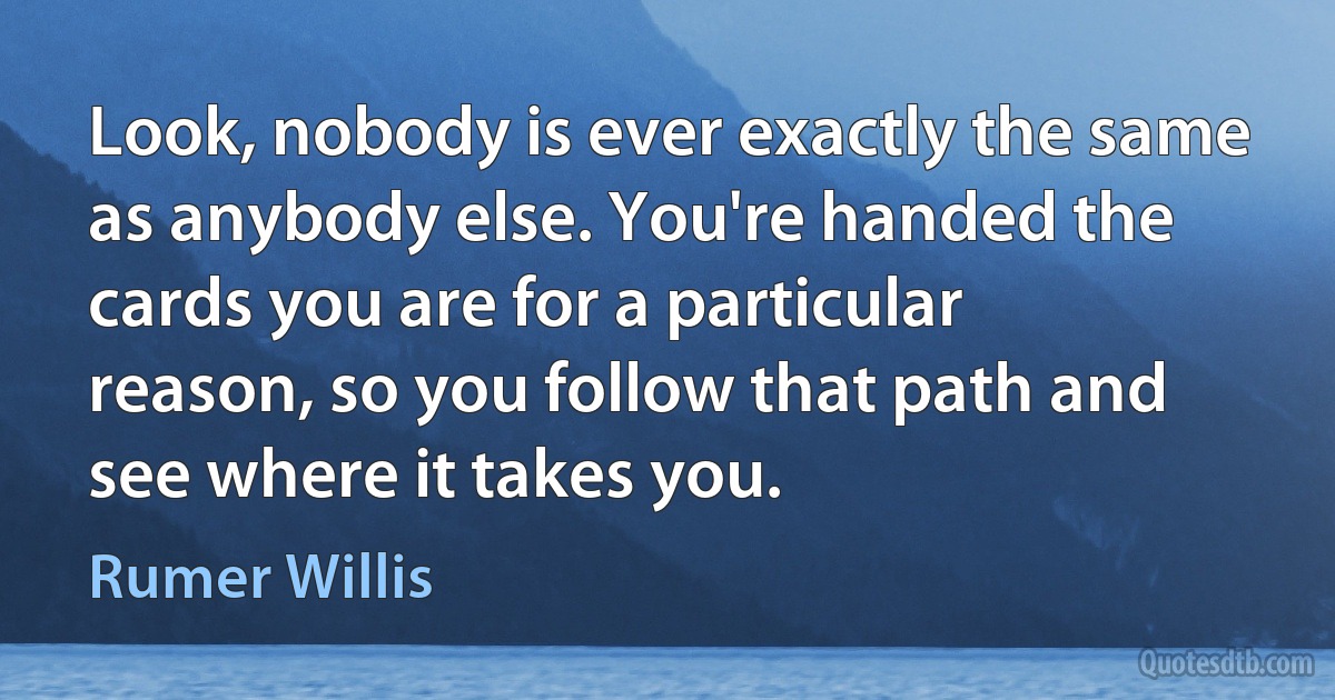 Look, nobody is ever exactly the same as anybody else. You're handed the cards you are for a particular reason, so you follow that path and see where it takes you. (Rumer Willis)