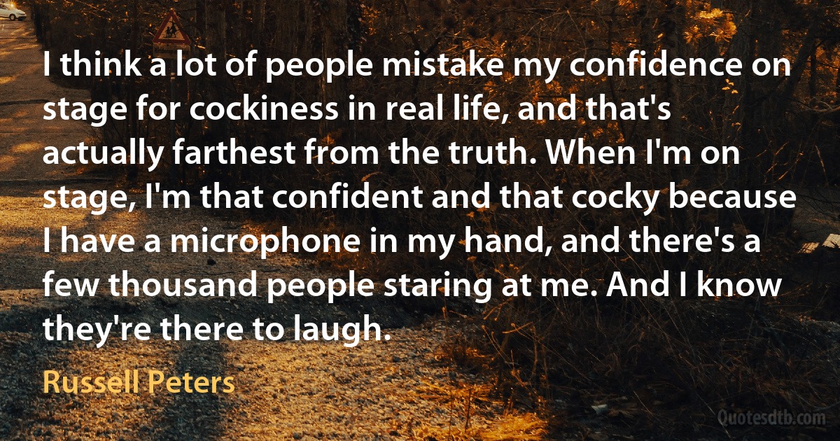 I think a lot of people mistake my confidence on stage for cockiness in real life, and that's actually farthest from the truth. When I'm on stage, I'm that confident and that cocky because I have a microphone in my hand, and there's a few thousand people staring at me. And I know they're there to laugh. (Russell Peters)