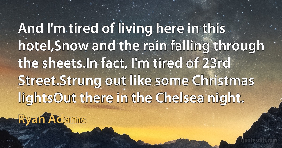 And I'm tired of living here in this hotel,Snow and the rain falling through the sheets.In fact, I'm tired of 23rd Street.Strung out like some Christmas lightsOut there in the Chelsea night. (Ryan Adams)