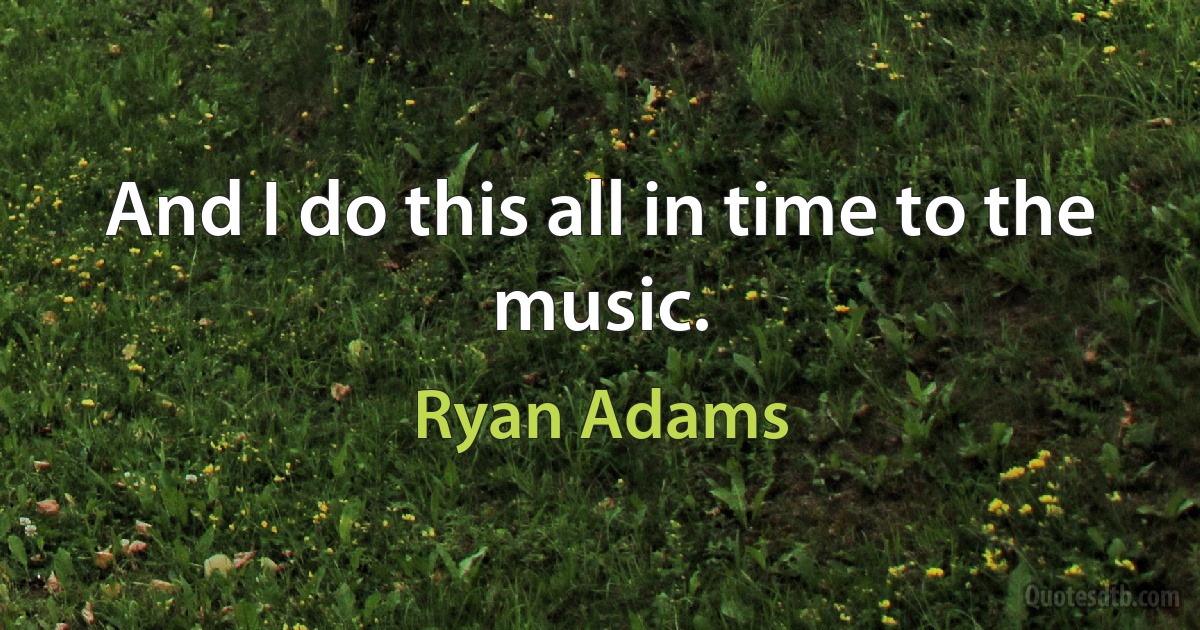 And I do this all in time to the music. (Ryan Adams)