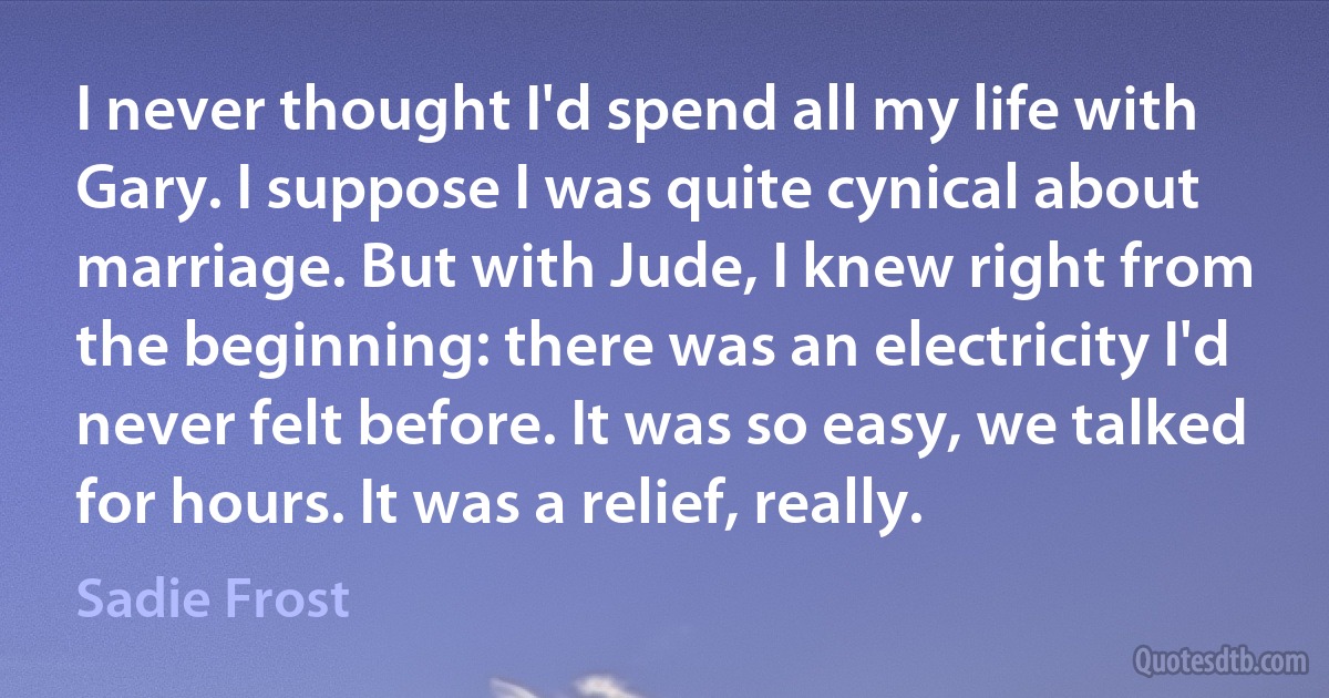 I never thought I'd spend all my life with Gary. I suppose I was quite cynical about marriage. But with Jude, I knew right from the beginning: there was an electricity I'd never felt before. It was so easy, we talked for hours. It was a relief, really. (Sadie Frost)