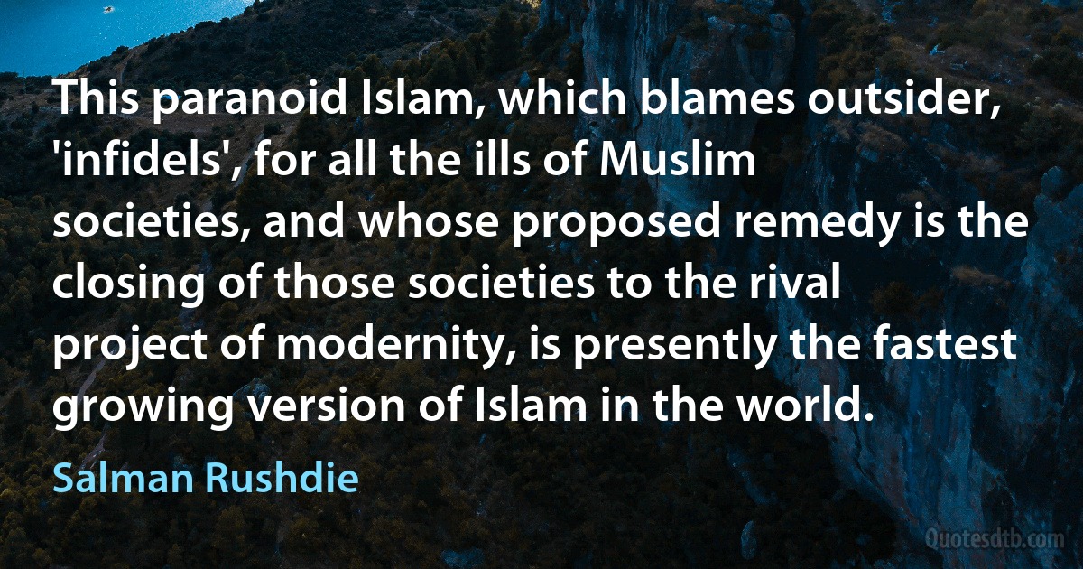 This paranoid Islam, which blames outsider, 'infidels', for all the ills of Muslim societies, and whose proposed remedy is the closing of those societies to the rival project of modernity, is presently the fastest growing version of Islam in the world. (Salman Rushdie)