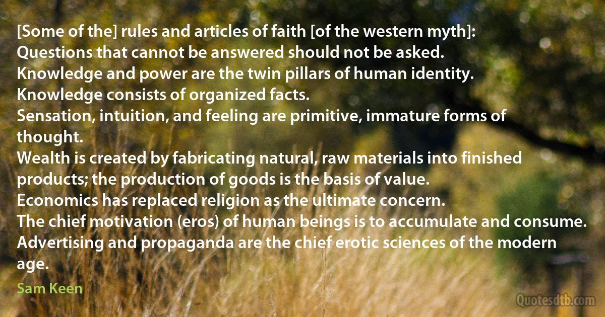 [Some of the] rules and articles of faith [of the western myth]:
Questions that cannot be answered should not be asked.
Knowledge and power are the twin pillars of human identity.
Knowledge consists of organized facts.
Sensation, intuition, and feeling are primitive, immature forms of thought.
Wealth is created by fabricating natural, raw materials into finished products; the production of goods is the basis of value.
Economics has replaced religion as the ultimate concern.
The chief motivation (eros) of human beings is to accumulate and consume.
Advertising and propaganda are the chief erotic sciences of the modern age. (Sam Keen)