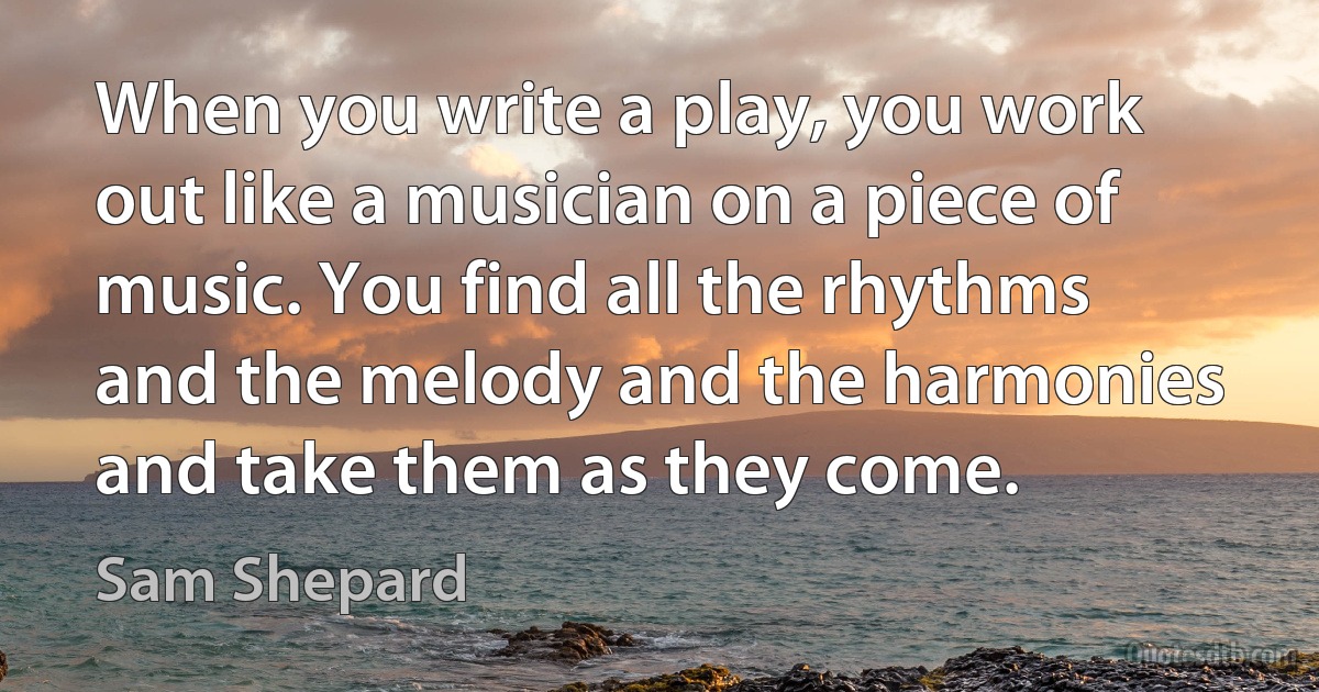 When you write a play, you work out like a musician on a piece of music. You find all the rhythms and the melody and the harmonies and take them as they come. (Sam Shepard)