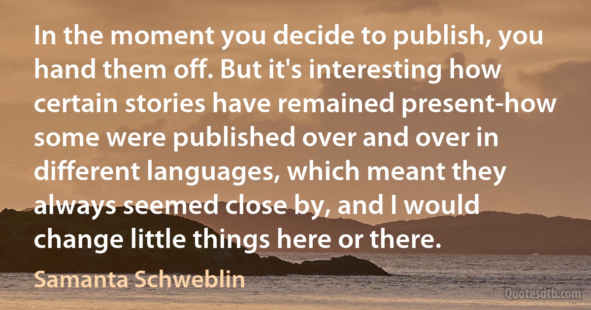 In the moment you decide to publish, you hand them off. But it's interesting how certain stories have remained present-how some were published over and over in different languages, which meant they always seemed close by, and I would change little things here or there. (Samanta Schweblin)