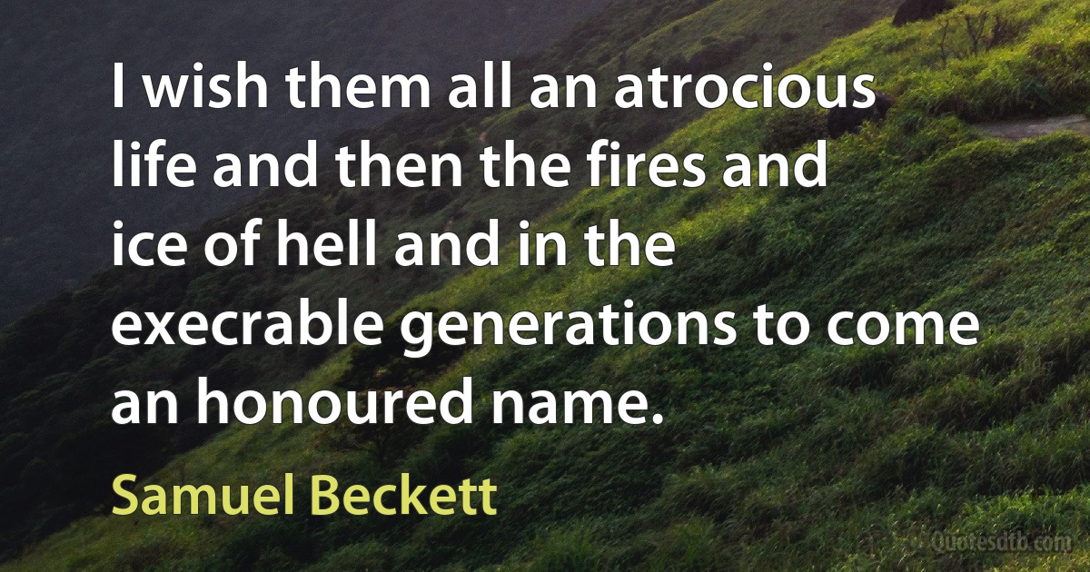 I wish them all an atrocious life and then the fires and ice of hell and in the execrable generations to come an honoured name. (Samuel Beckett)