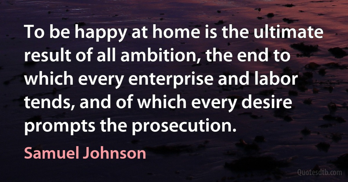 To be happy at home is the ultimate result of all ambition, the end to which every enterprise and labor tends, and of which every desire prompts the prosecution. (Samuel Johnson)