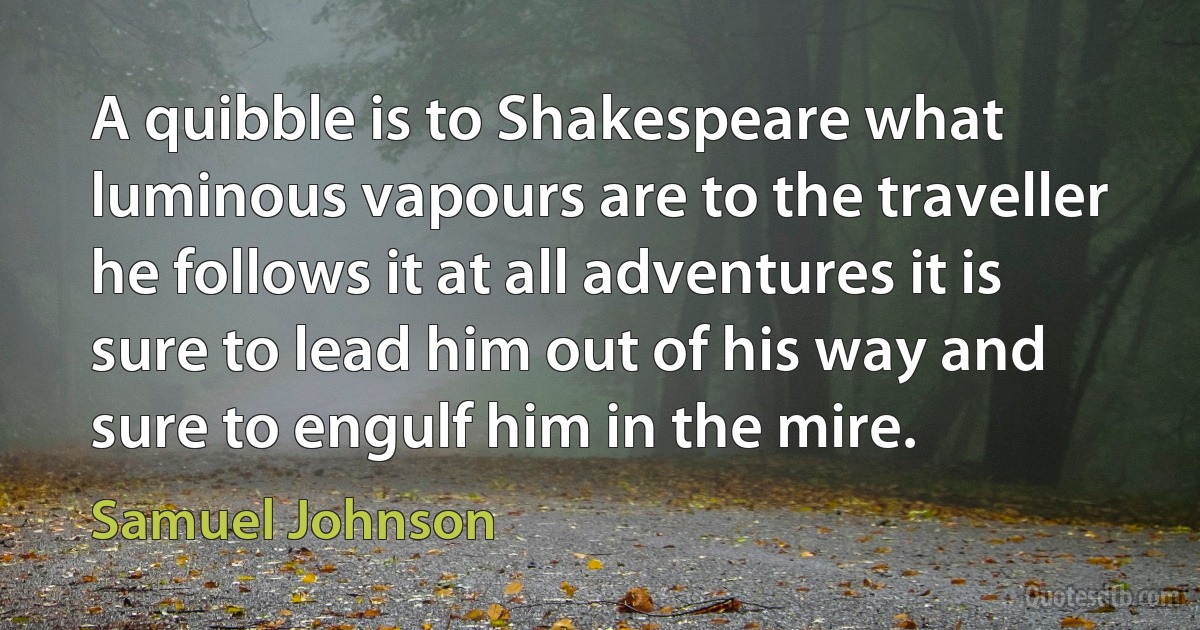 A quibble is to Shakespeare what luminous vapours are to the traveller he follows it at all adventures it is sure to lead him out of his way and sure to engulf him in the mire. (Samuel Johnson)