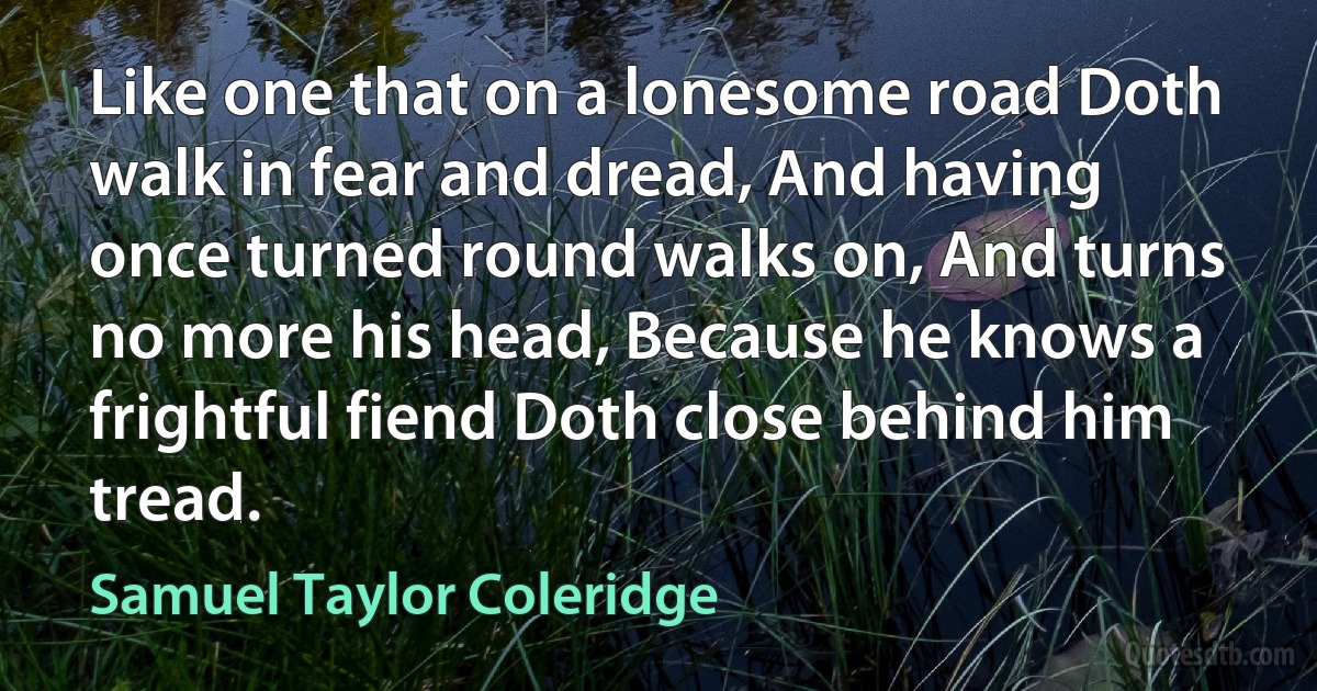 Like one that on a lonesome road Doth walk in fear and dread, And having once turned round walks on, And turns no more his head, Because he knows a frightful fiend Doth close behind him tread. (Samuel Taylor Coleridge)