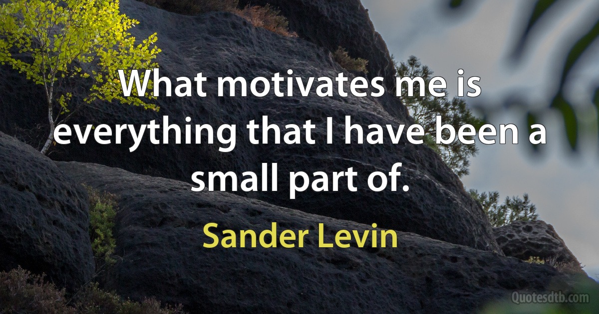 What motivates me is everything that I have been a small part of. (Sander Levin)