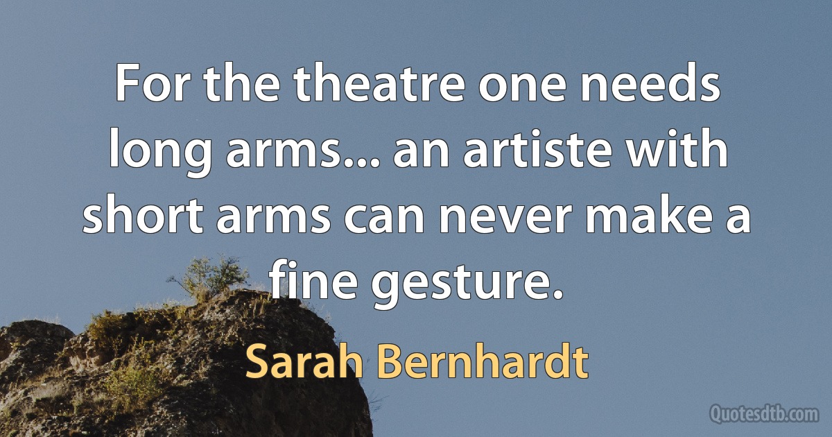 For the theatre one needs long arms... an artiste with short arms can never make a fine gesture. (Sarah Bernhardt)