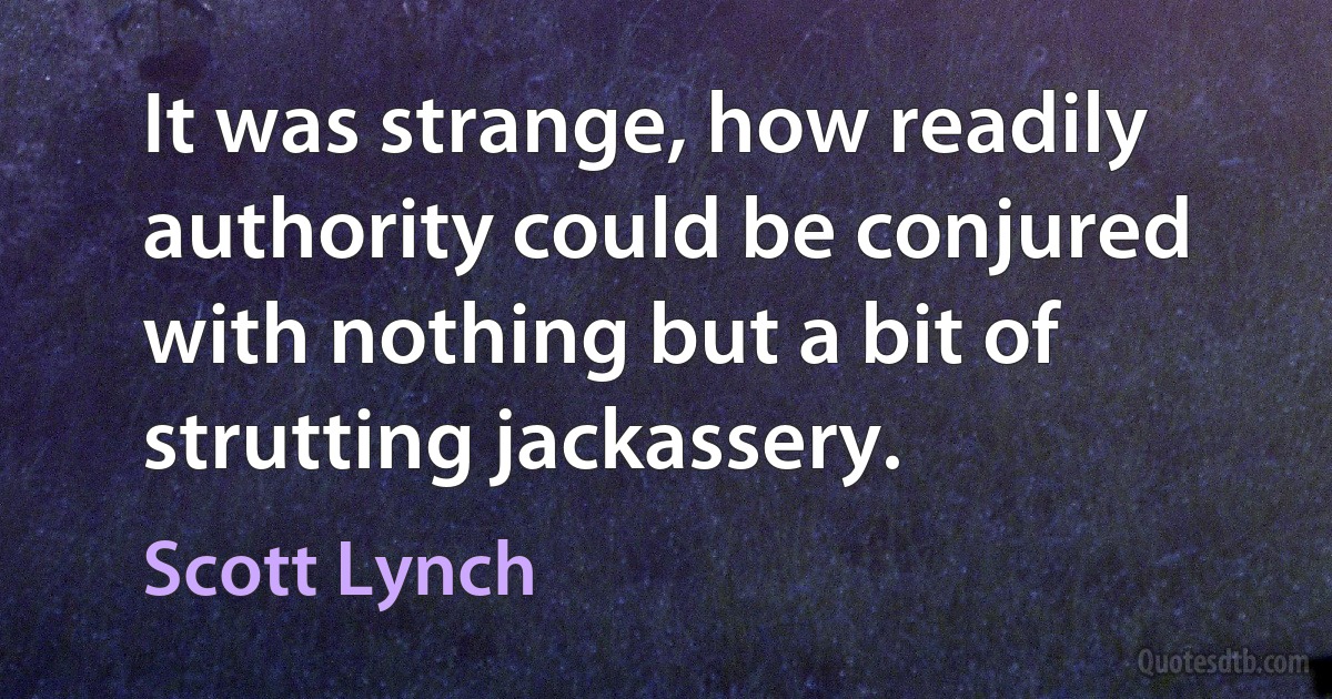 It was strange, how readily authority could be conjured with nothing but a bit of strutting jackassery. (Scott Lynch)