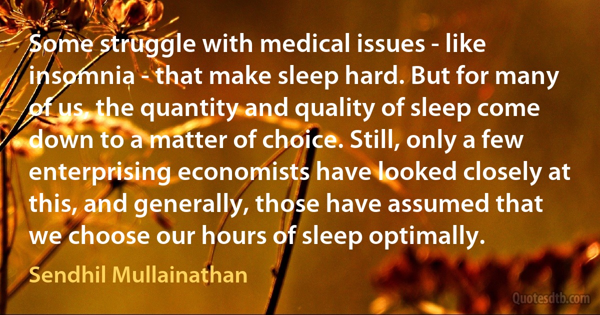 Some struggle with medical issues - like insomnia - that make sleep hard. But for many of us, the quantity and quality of sleep come down to a matter of choice. Still, only a few enterprising economists have looked closely at this, and generally, those have assumed that we choose our hours of sleep optimally. (Sendhil Mullainathan)