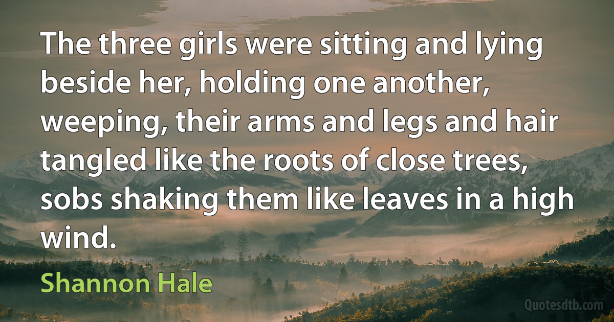 The three girls were sitting and lying beside her, holding one another, weeping, their arms and legs and hair tangled like the roots of close trees, sobs shaking them like leaves in a high wind. (Shannon Hale)