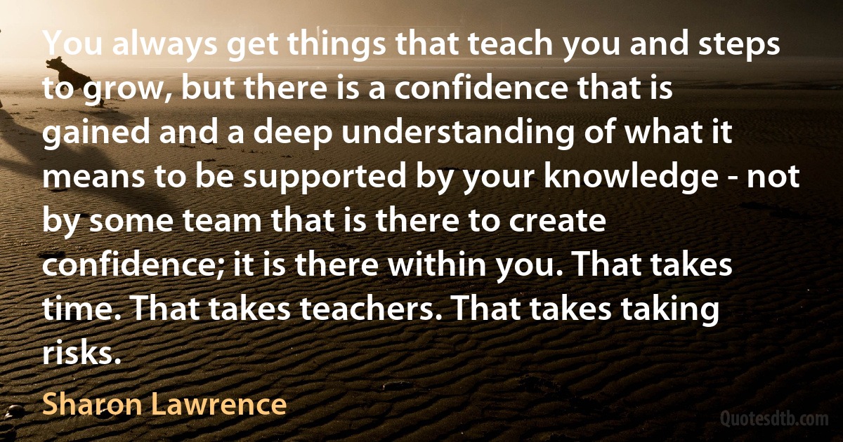 You always get things that teach you and steps to grow, but there is a confidence that is gained and a deep understanding of what it means to be supported by your knowledge - not by some team that is there to create confidence; it is there within you. That takes time. That takes teachers. That takes taking risks. (Sharon Lawrence)