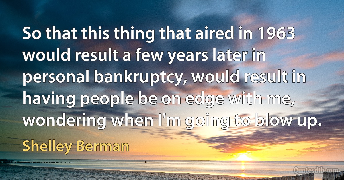 So that this thing that aired in 1963 would result a few years later in personal bankruptcy, would result in having people be on edge with me, wondering when I'm going to blow up. (Shelley Berman)