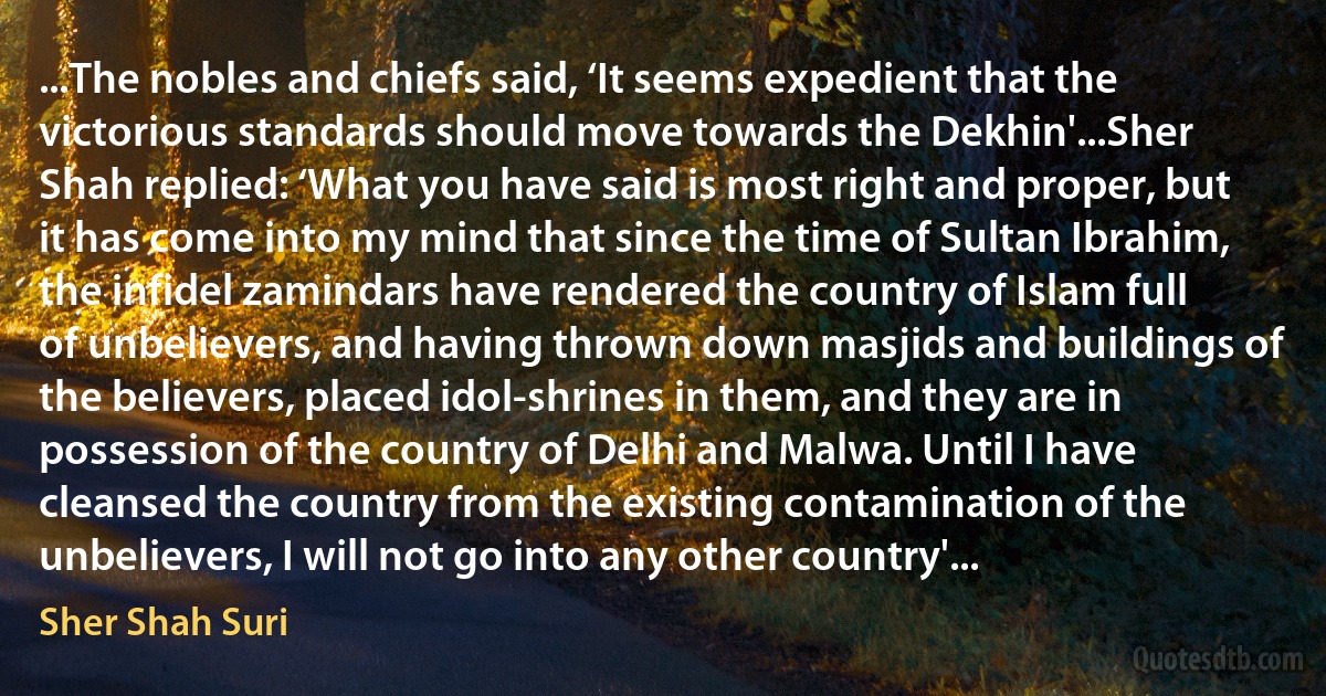 ...The nobles and chiefs said, ‘It seems expedient that the victorious standards should move towards the Dekhin'...Sher Shah replied: ‘What you have said is most right and proper, but it has come into my mind that since the time of Sultan Ibrahim, the infidel zamindars have rendered the country of Islam full of unbelievers, and having thrown down masjids and buildings of the believers, placed idol-shrines in them, and they are in possession of the country of Delhi and Malwa. Until I have cleansed the country from the existing contamination of the unbelievers, I will not go into any other country'... (Sher Shah Suri)