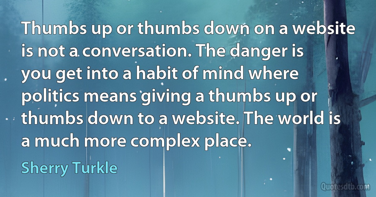 Thumbs up or thumbs down on a website is not a conversation. The danger is you get into a habit of mind where politics means giving a thumbs up or thumbs down to a website. The world is a much more complex place. (Sherry Turkle)