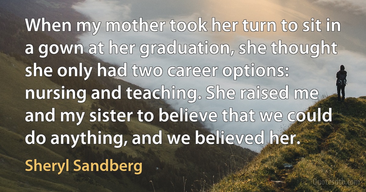 When my mother took her turn to sit in a gown at her graduation, she thought she only had two career options: nursing and teaching. She raised me and my sister to believe that we could do anything, and we believed her. (Sheryl Sandberg)