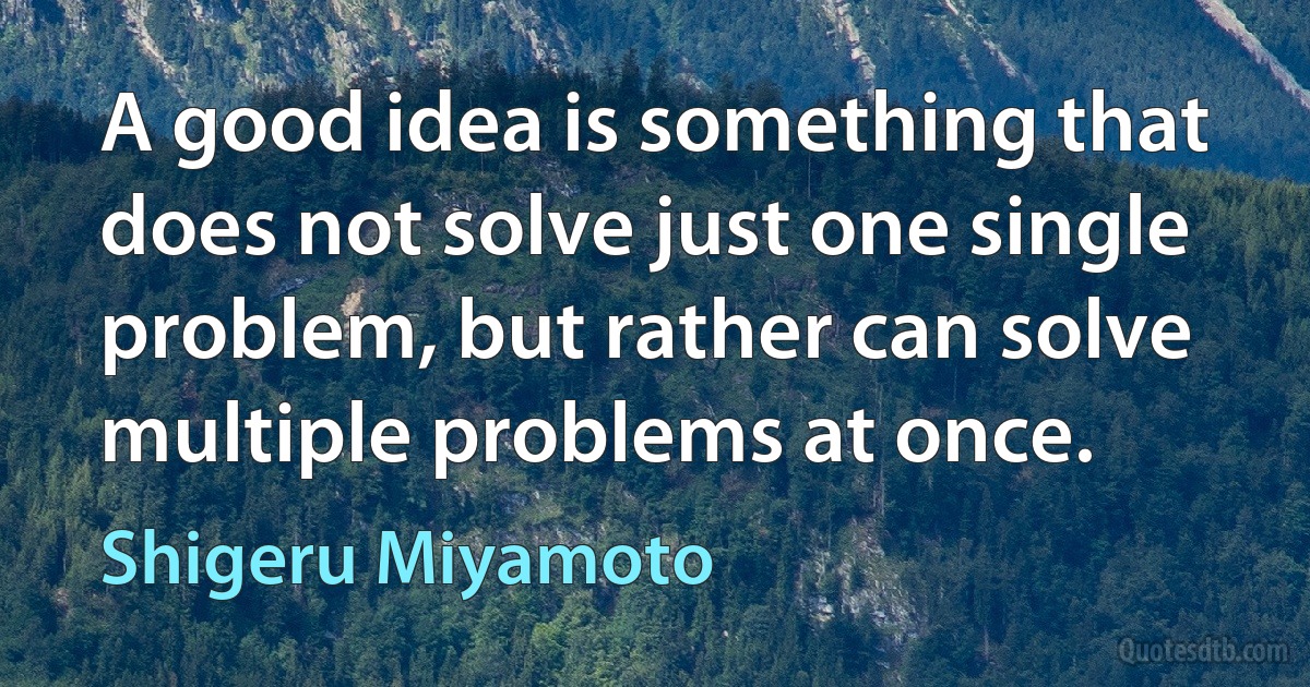 A good idea is something that does not solve just one single problem, but rather can solve multiple problems at once. (Shigeru Miyamoto)