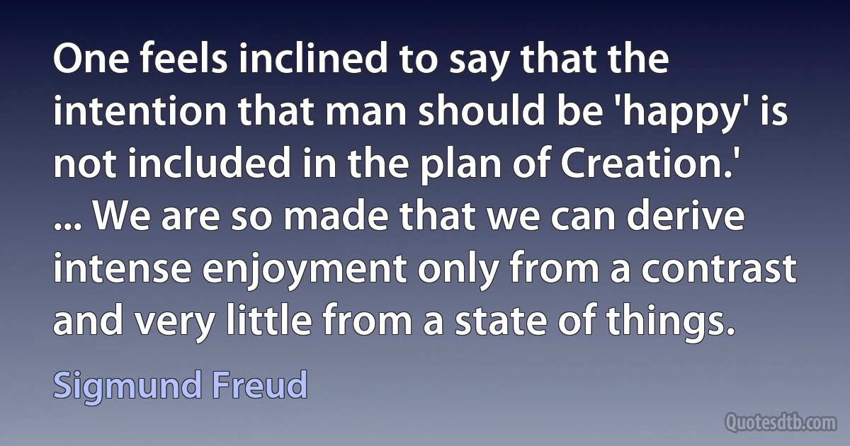 One feels inclined to say that the intention that man should be 'happy' is not included in the plan of Creation.' ... We are so made that we can derive intense enjoyment only from a contrast and very little from a state of things. (Sigmund Freud)