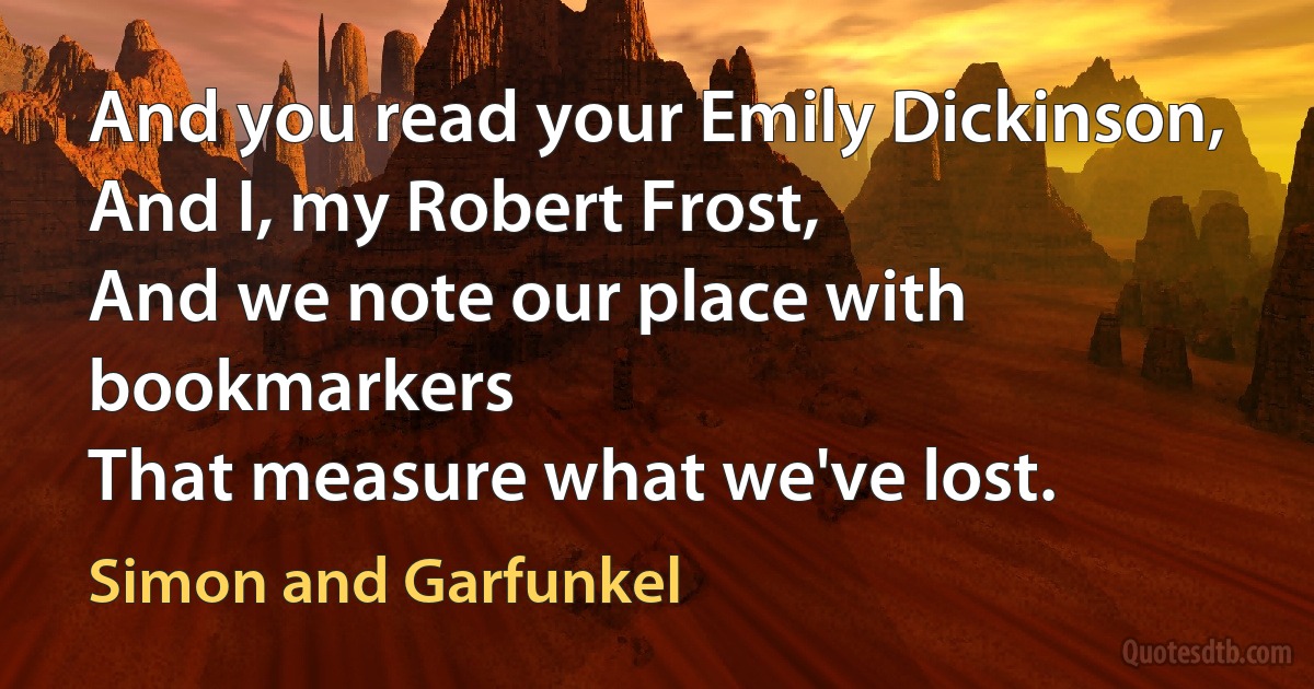 And you read your Emily Dickinson,
And I, my Robert Frost,
And we note our place with bookmarkers
That measure what we've lost. (Simon and Garfunkel)