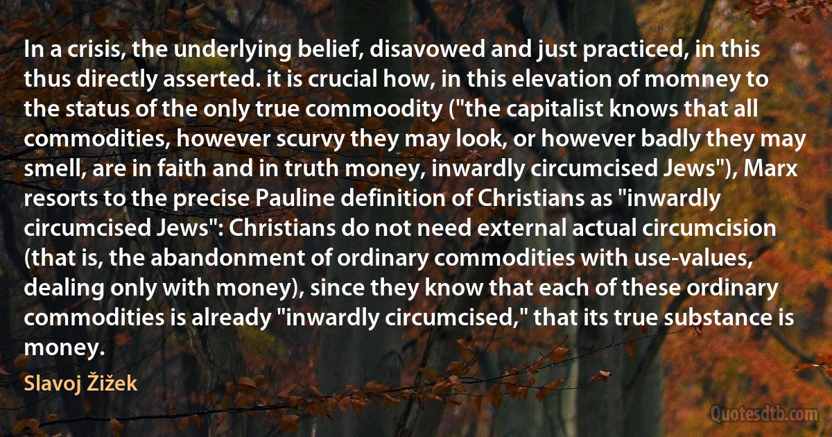 In a crisis, the underlying belief, disavowed and just practiced, in this thus directly asserted. it is crucial how, in this elevation of momney to the status of the only true commoodity ("the capitalist knows that all commodities, however scurvy they may look, or however badly they may smell, are in faith and in truth money, inwardly circumcised Jews"), Marx resorts to the precise Pauline definition of Christians as "inwardly circumcised Jews": Christians do not need external actual circumcision (that is, the abandonment of ordinary commodities with use-values, dealing only with money), since they know that each of these ordinary commodities is already "inwardly circumcised," that its true substance is money. (Slavoj Žižek)