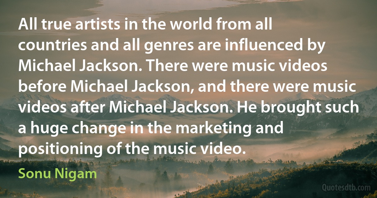 All true artists in the world from all countries and all genres are influenced by Michael Jackson. There were music videos before Michael Jackson, and there were music videos after Michael Jackson. He brought such a huge change in the marketing and positioning of the music video. (Sonu Nigam)